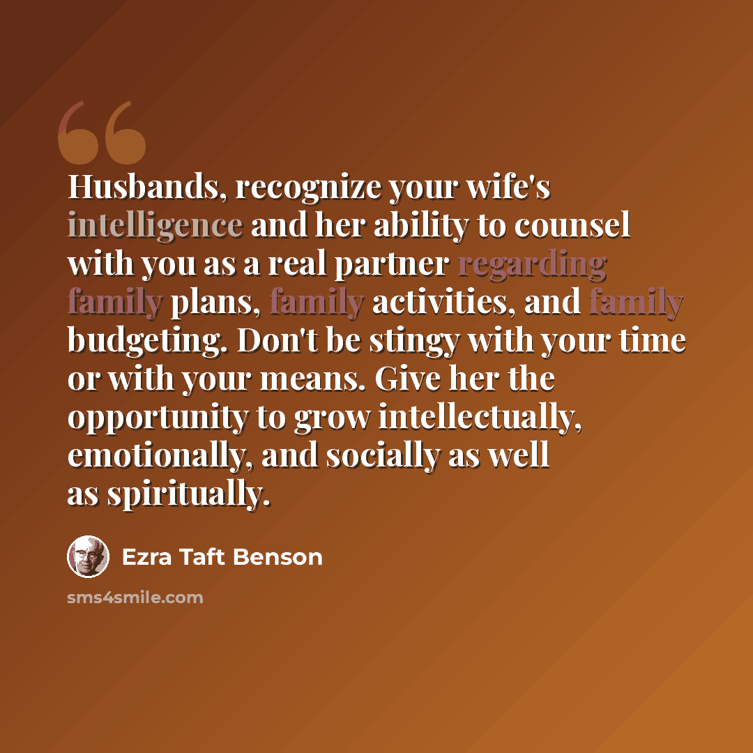 “Husbands, recognize your wife's intelligence and her ability to counsel with you as a real partner regarding family plans, family activities, and family budgeting. Don't be stingy with your time or with your means. Give her the opportunity to grow intellectually, emotionally, and socially as well…” quote by Ezra Taft Benson