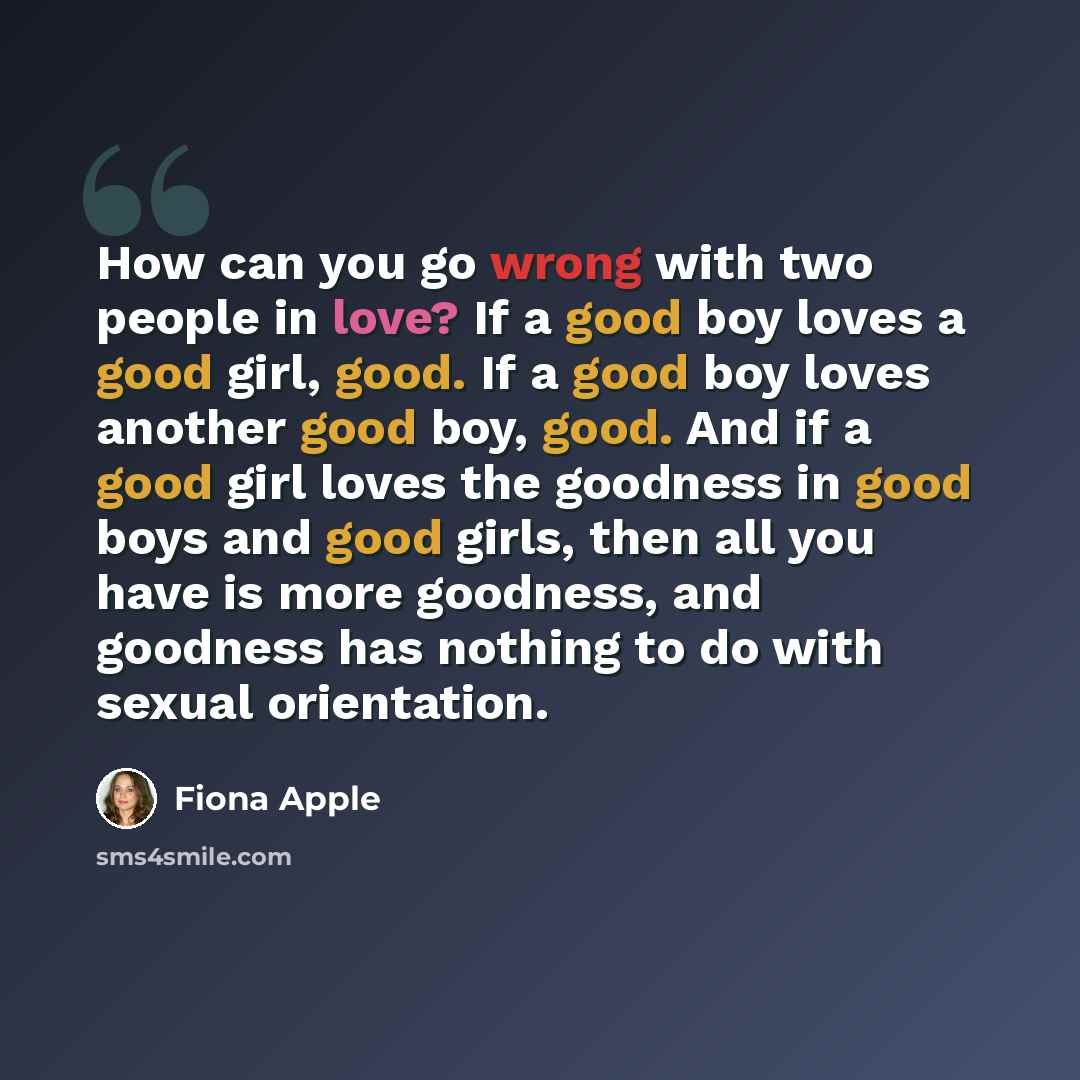 “How can you go wrong with two people in love? If a good boy loves a good girl, good. If a good boy loves another good boy, good. And if a good girl loves the goodness in good boys and good girls, then all you have is more goodness, and goodness has nothing to do with sexual orientation.” quote by Fiona Apple