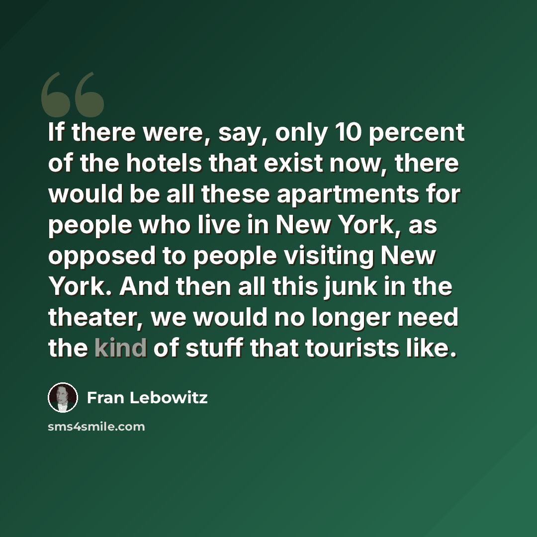 “If there were, say, only 10 percent of the hotels that exist now, there would be all these apartments for people who live in New York, as opposed to people visiting New York. And then all this junk in the theater, we would no longer need the kind of stuff that tourists like.” quote by Fran Lebowitz