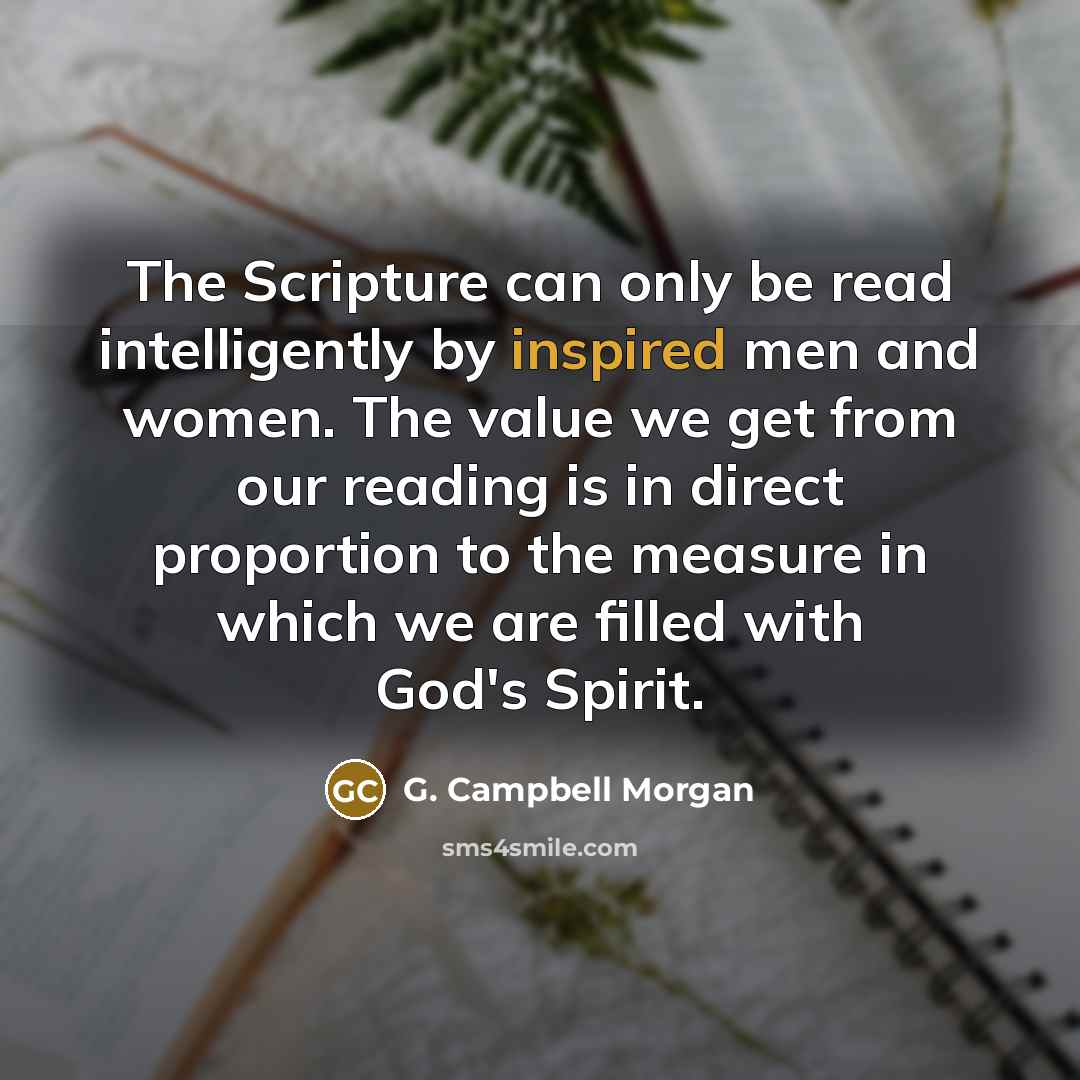 “The Scripture can only be read intelligently by inspired men and women. The value we get from our reading is in direct proportion to the measure in which we are filled with God's Spirit.” quote by G. Campbell Morgan