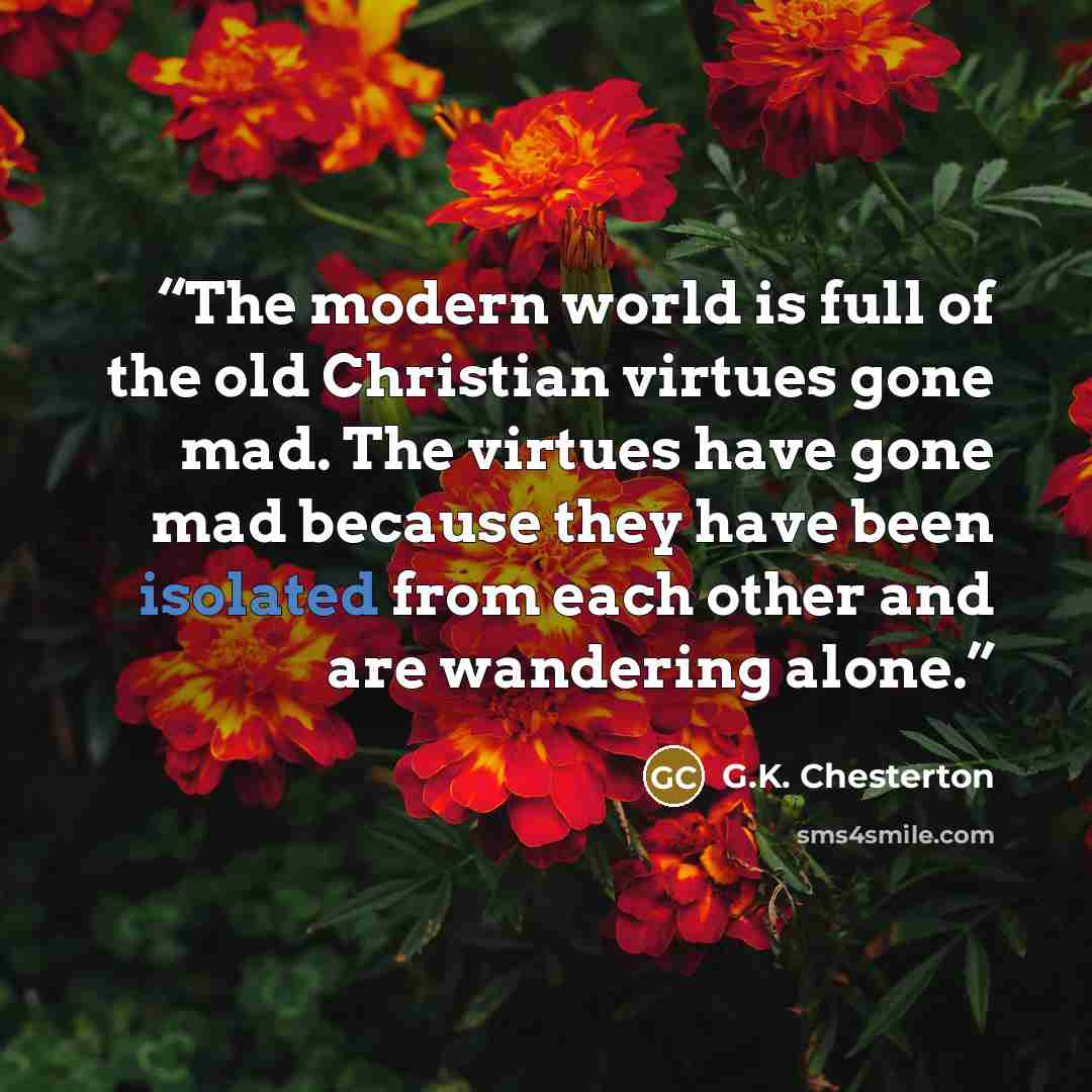 “The modern world is full of the old Christian virtues gone mad. The virtues have gone mad because they have been isolated from each other and are wandering alone.” quote by G.K. Chesterton