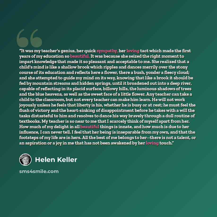“It was my teacher's genius, her quick sympathy, her loving tact which made the first years of my education so beautiful. It was because she seized the right moment to impart knowledge that made it so pleasant and acceptable to me. She realized that a child's mind is like a shallow brook which…” quote by Helen Keller
