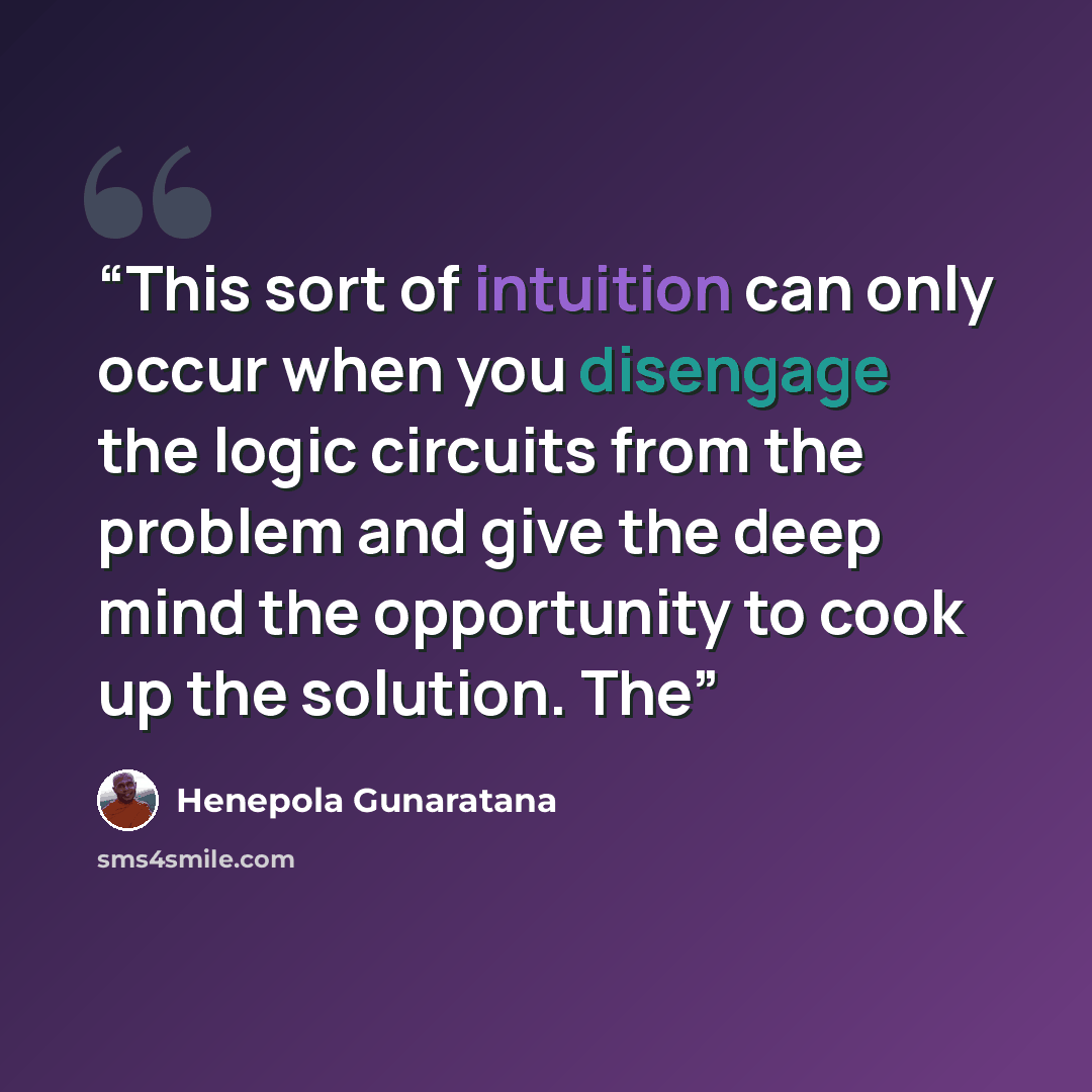 “This sort of intuition can only occur when you disengage the logic circuits from the problem and give the deep mind the opportunity to cook up the solution. The” quote by Henepola Gunaratana