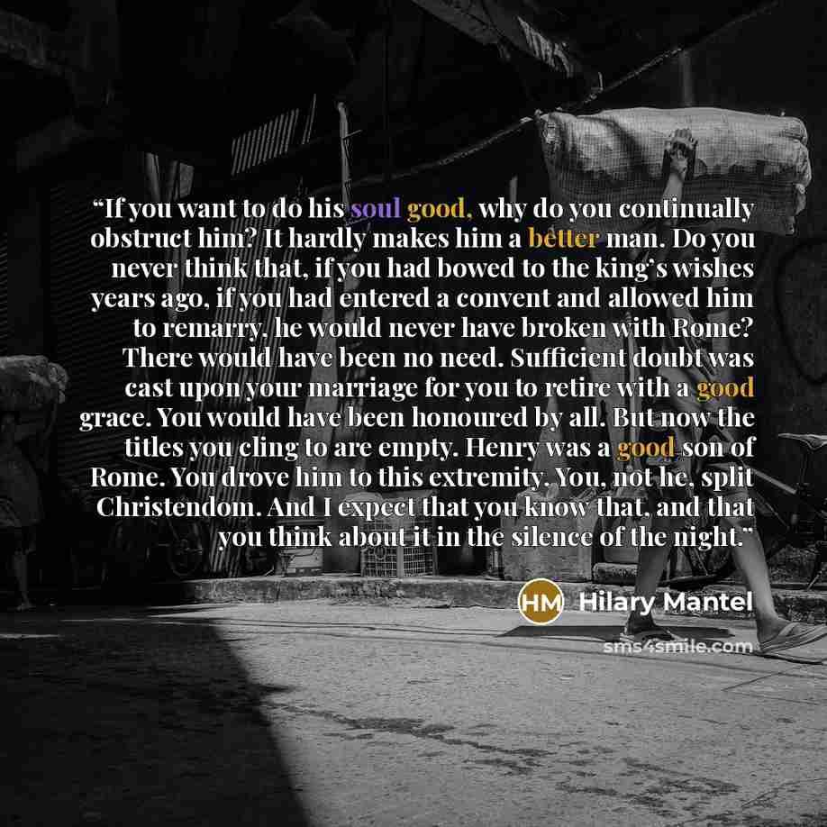“If you want to do his soul good, why do you continually obstruct him? It hardly makes him a better man. Do you never think that, if you had bowed to the king’s wishes years ago, if you had entered a convent and allowed him to remarry, he would never have broken with Rome? There would have been no…” quote by Hilary Mantel