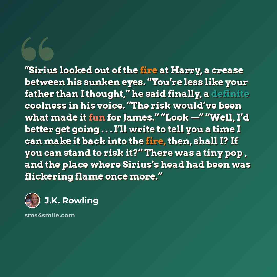 “Sirius looked out of the fire at Harry, a crease between his sunken eyes. “You’re less like your father than I thought,” he said finally, a definite coolness in his voice. “The risk would’ve been what made it fun for James.” “Look —” “Well, I’d better get going . . . I’ll write to tell you a time…” quote by J.K. Rowling