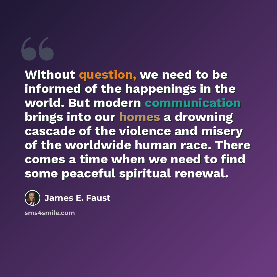 “Without question, we need to be informed of the happenings in the world. But modern communication brings into our homes a drowning cascade of the violence and misery of the worldwide human race. There comes a time when we need to find some peaceful spiritual renewal.” quote by James E. Faust