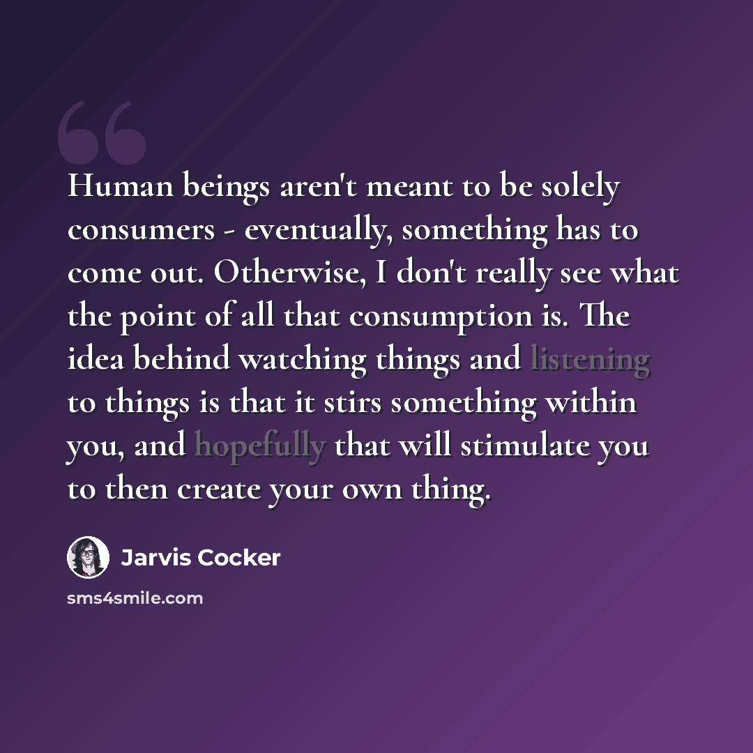 “Human beings aren't meant to be solely consumers - eventually, something has to come out. Otherwise, I don't really see what the point of all that consumption is. The idea behind watching things and listening to things is that it stirs something within you, and hopefully that will stimulate you to…” quote by Jarvis Cocker