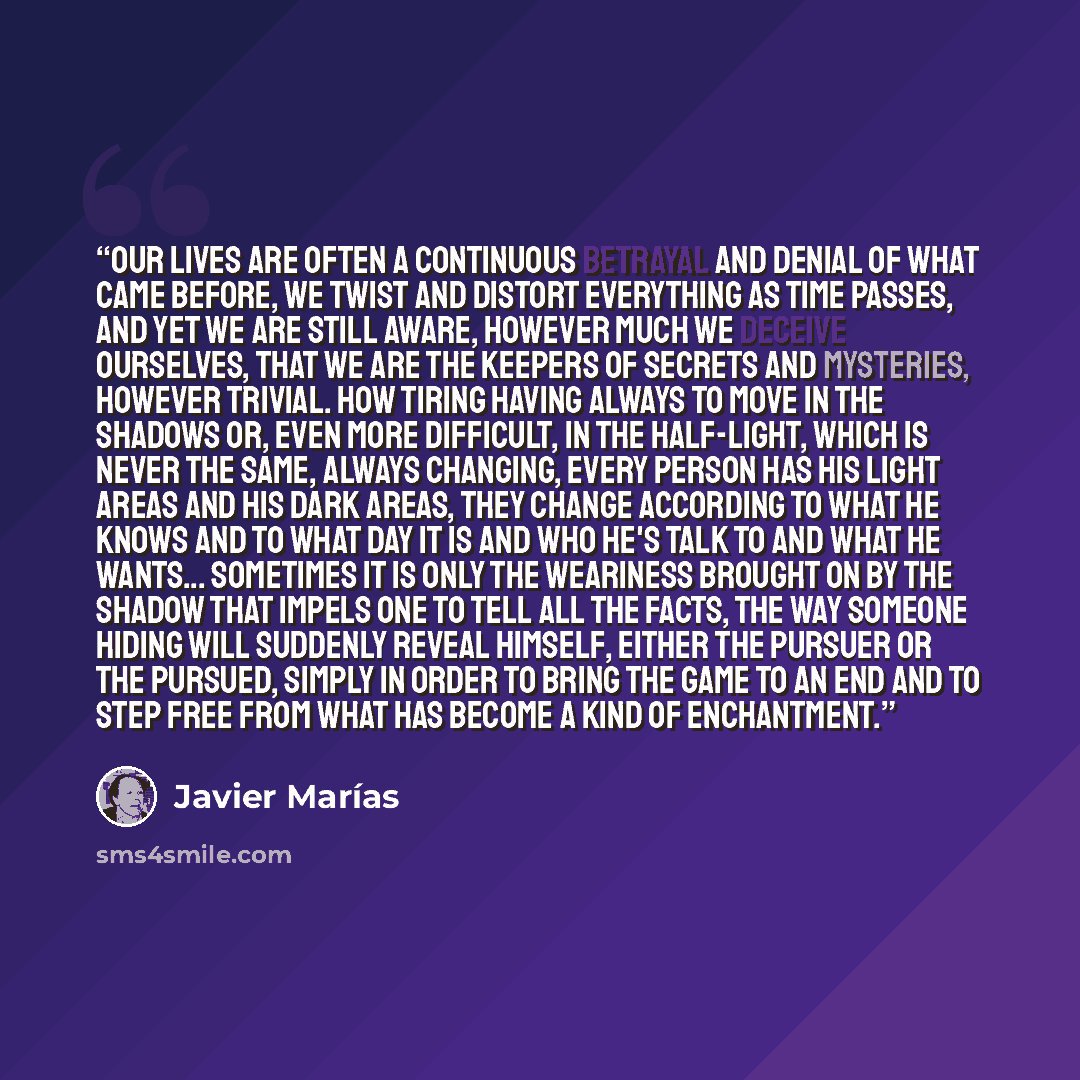 “Our lives are often a continuous betrayal and denial of what came before, we twist and distort everything as time passes, and yet we are still aware, however much we deceive ourselves, that we are the keepers of secrets and mysteries, however trivial. How tiring having always to move in the…” quote by Javier Marías