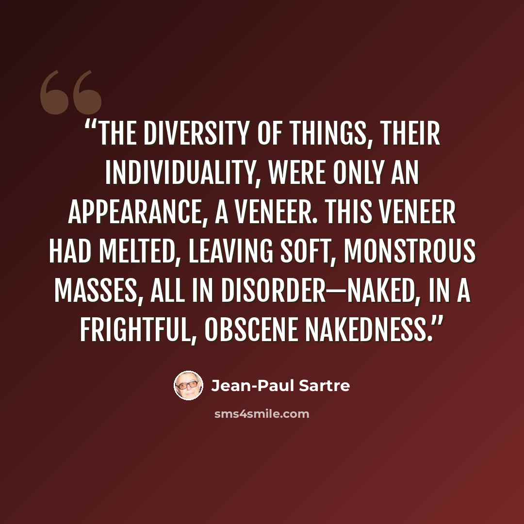 “the diversity of things, their individuality, were only an appearance, a veneer. This veneer had melted, leaving soft, monstrous masses, all in disorder—naked, in a frightful, obscene nakedness.” quote by Jean-Paul Sartre