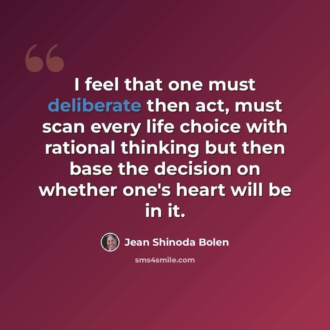“I feel that one must deliberate then act, must scan every life choice with rational thinking but then base the decision on whether one's heart will be in it.” quote by Jean Shinoda Bolen