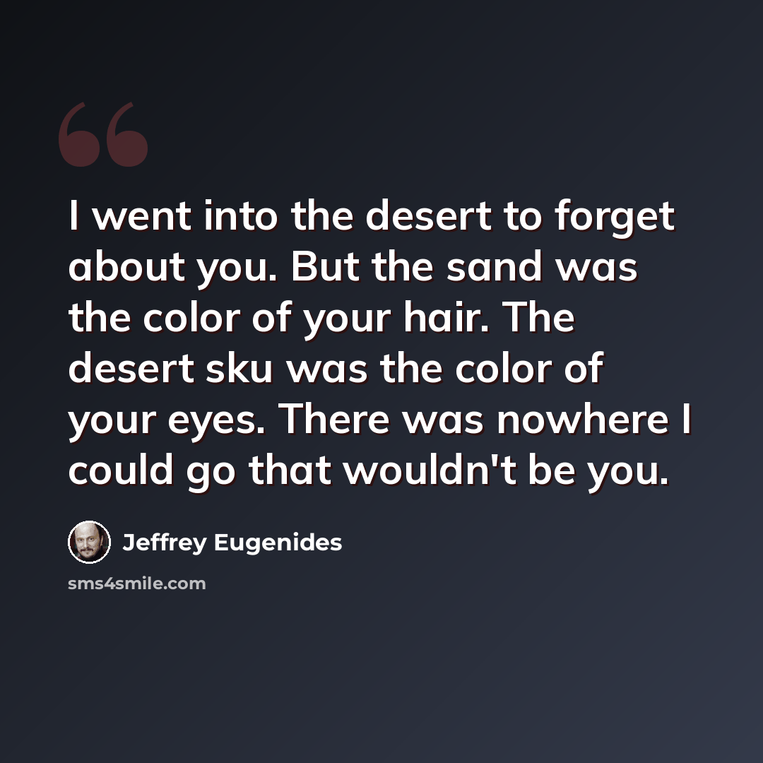 “I went into the desert to forget about you. But the sand was the color of your hair. The desert sku was the color of your eyes. There was nowhere I could go that wouldn't be you.” quote by Jeffrey Eugenides