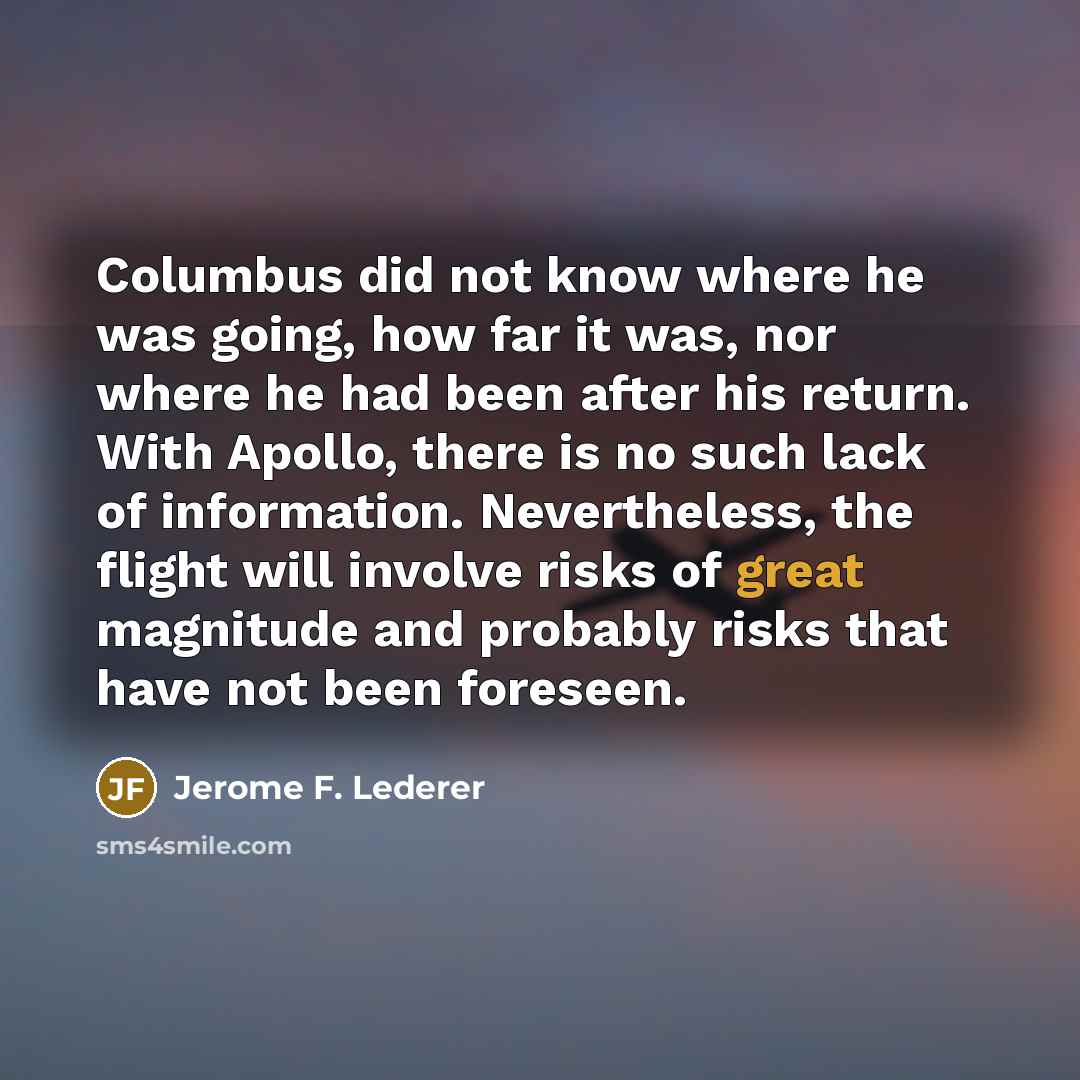 “Columbus did not know where he was going, how far it was, nor where he had been after his return. With Apollo, there is no such lack of information. Nevertheless, the flight will involve risks of great magnitude and probably risks that have not been foreseen.” quote by Jerome F. Lederer