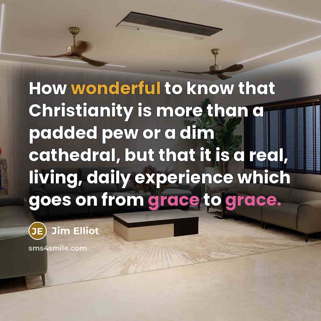 “How wonderful to know that Christianity is more than a padded pew or a dim cathedral, but that it is a real, living, daily experience which goes on from grace to grace.” quote by Jim Elliot