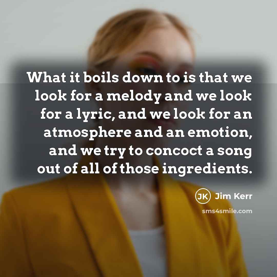 “What it boils down to is that we look for a melody and we look for a lyric, and we look for an atmosphere and an emotion, and we try to concoct a song out of all of those ingredients.” quote by Jim Kerr