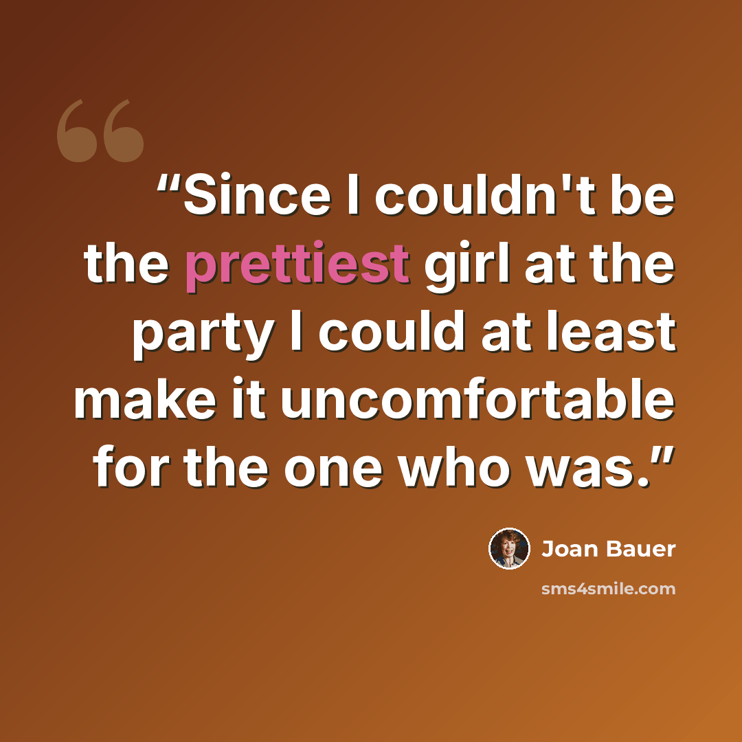“Since I couldn't be the prettiest girl at the party I could at least make it uncomfortable for the one who was.” quote by Joan Bauer