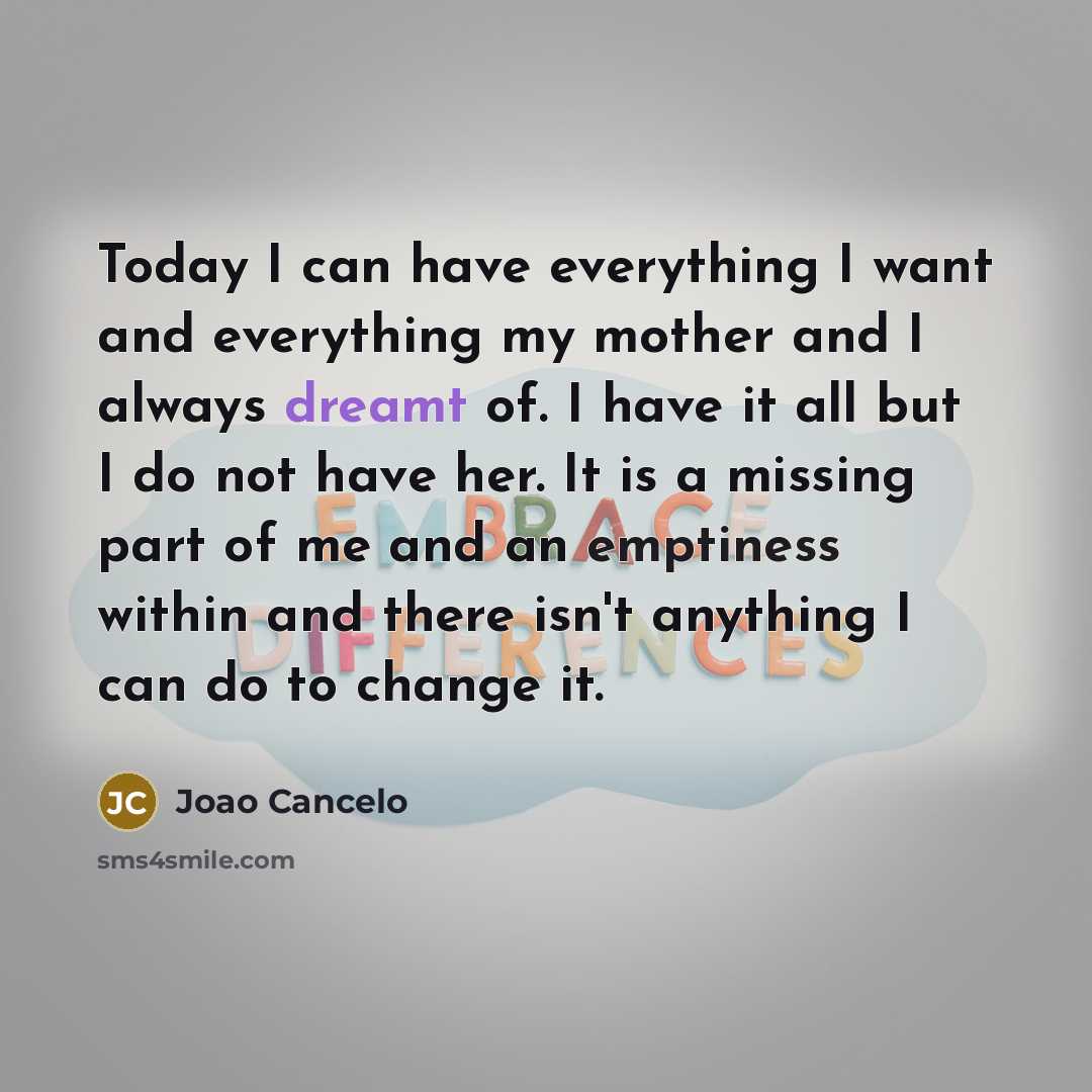 “Today I can have everything I want and everything my mother and I always dreamt of. I have it all but I do not have her. It is a missing part of me and an emptiness within and there isn't anything I can do to change it.” quote by Joao Cancelo