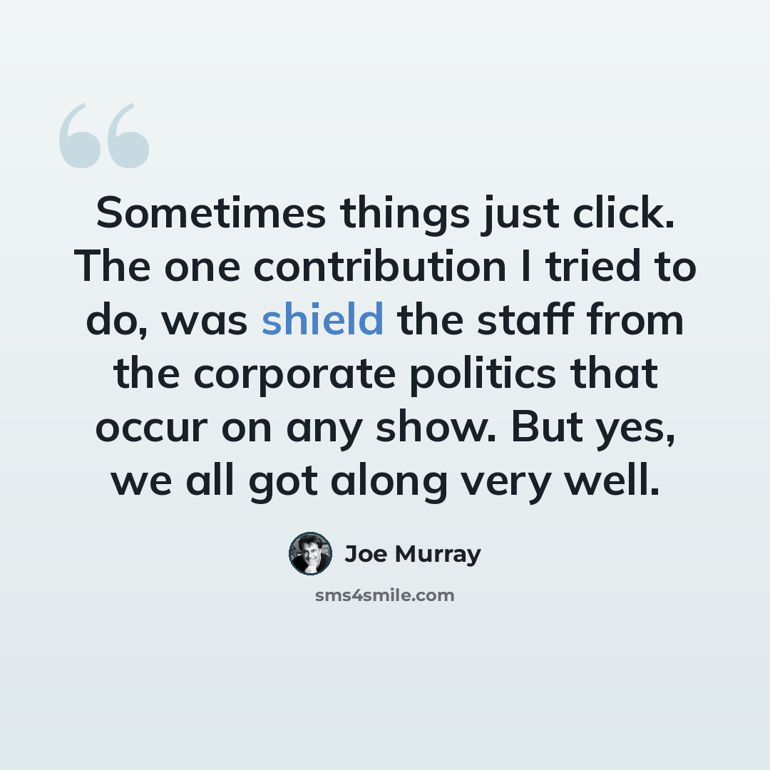 “Sometimes things just click. The one contribution I tried to do, was shield the staff from the corporate politics that occur on any show. But yes, we all got along very well.” quote by Joe Murray