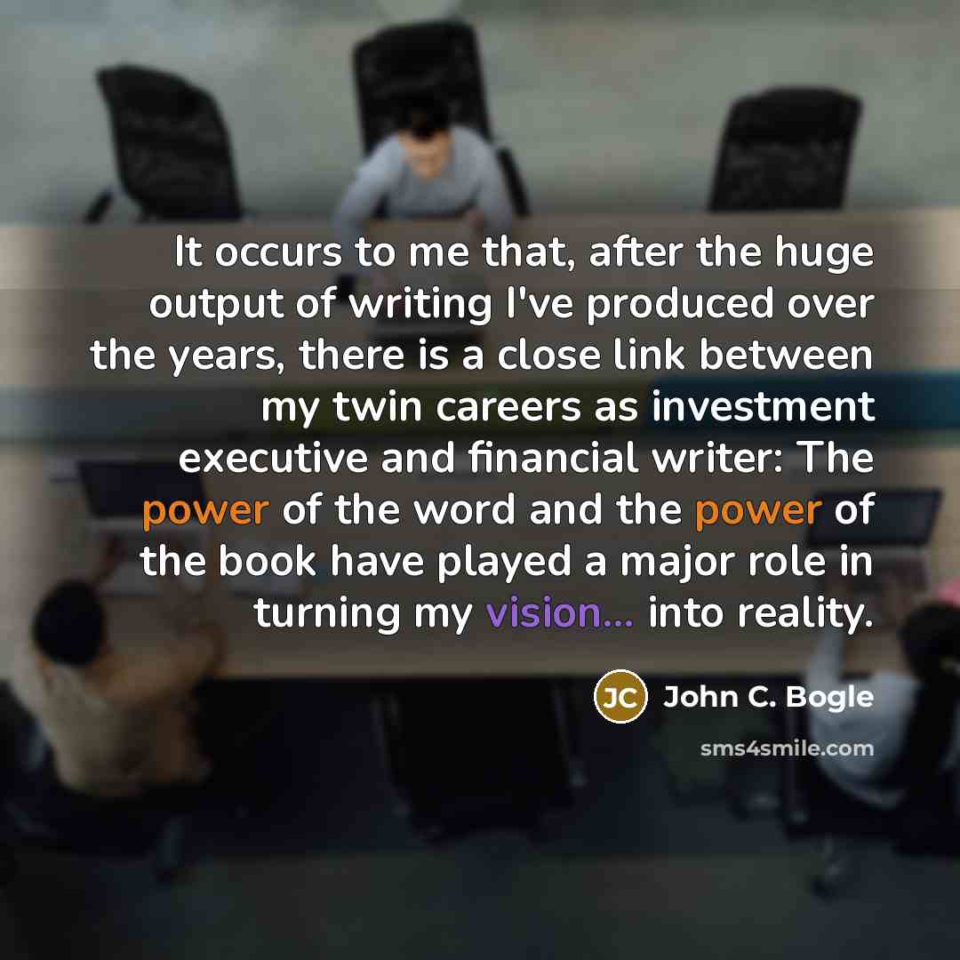 “It occurs to me that, after the huge output of writing I've produced over the years, there is a close link between my twin careers as investment executive and financial writer: The power of the word and the power of the book have played a major role in turning my vision... into reality.” quote by John C. Bogle