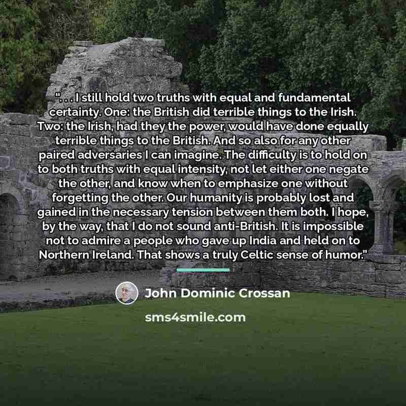 “. . . I still hold two truths with equal and fundamental certainty. One: the British did terrible things to the Irish. Two: the Irish, had they the power, would have done equally terrible things to the British. And so also for any other paired adversaries I can imagine. The difficulty is to hold…” quote by John Dominic Crossan