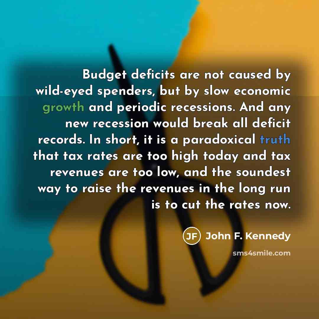 “Budget deficits are not caused by wild-eyed spenders, but by slow economic growth and periodic recessions. And any new recession would break all deficit records. In short, it is a paradoxical truth that tax rates are too high today and tax revenues are too low, and the soundest way to raise the…” quote by John F. Kennedy