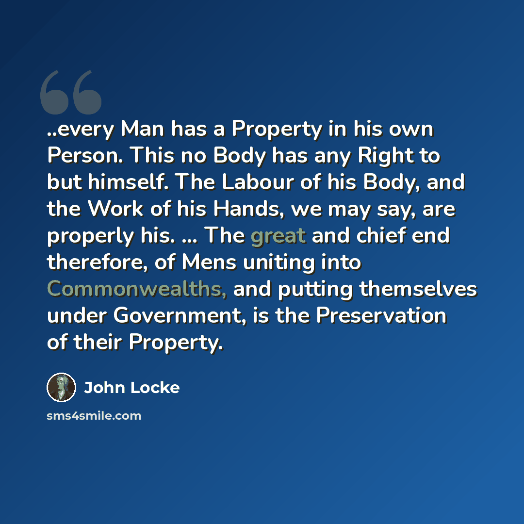 “..every Man has a Property in his own Person. This no Body has any Right to but himself. The Labour of his Body, and the Work of his Hands, we may say, are properly his. … The great and chief end therefore, of Mens uniting into Commonwealths, and putting themselves under Government, is the…” quote by John Locke