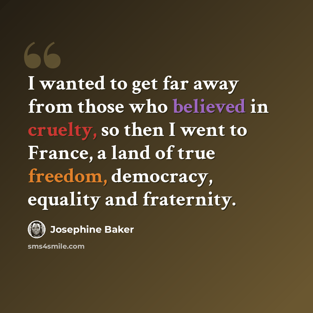 “I wanted to get far away from those who believed in cruelty, so then I went to France, a land of true freedom, democracy, equality and fraternity.” quote by Josephine Baker