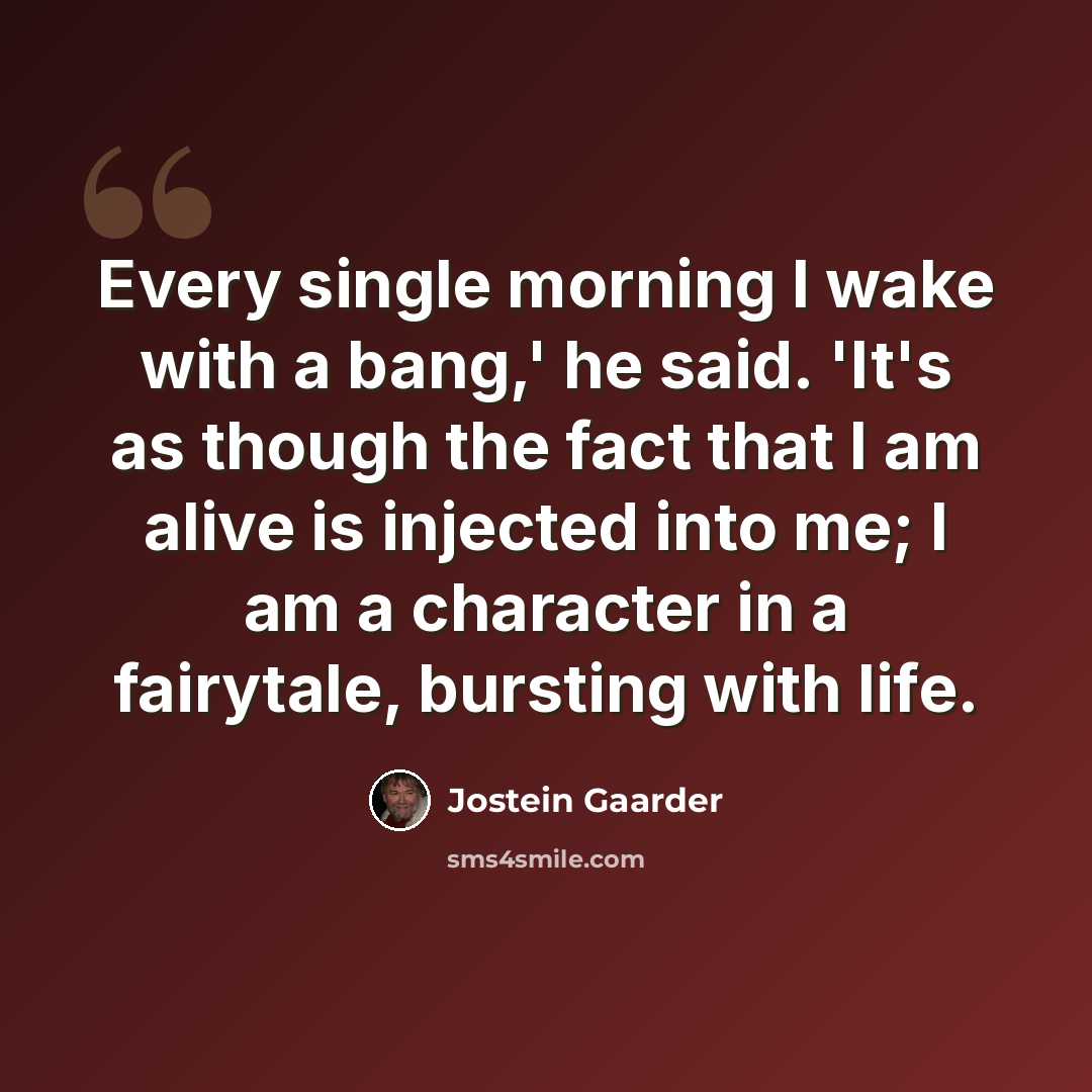 “Every single morning I wake with a bang,' he said. 'It's as though the fact that I am alive is injected into me; I am a character in a fairytale, bursting with life.” quote by Jostein Gaarder