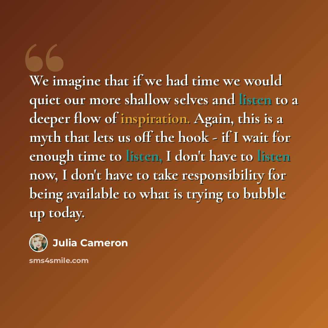 “We imagine that if we had time we would quiet our more shallow selves and listen to a deeper flow of inspiration. Again, this is a myth that lets us off the hook - if I wait for enough time to listen, I don't have to listen now, I don't have to take responsibility for being available to what is…” quote by Julia Cameron