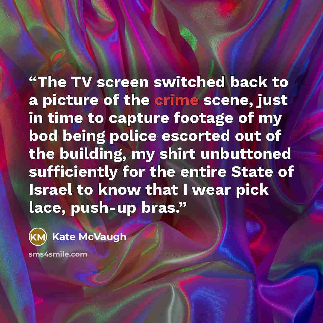 “The TV screen switched back to a picture of the crime scene, just in time to capture footage of my bod being police escorted out of the building, my shirt unbuttoned sufficiently for the entire State of Israel to know that I wear pick lace, push-up bras.” quote by Kate McVaugh