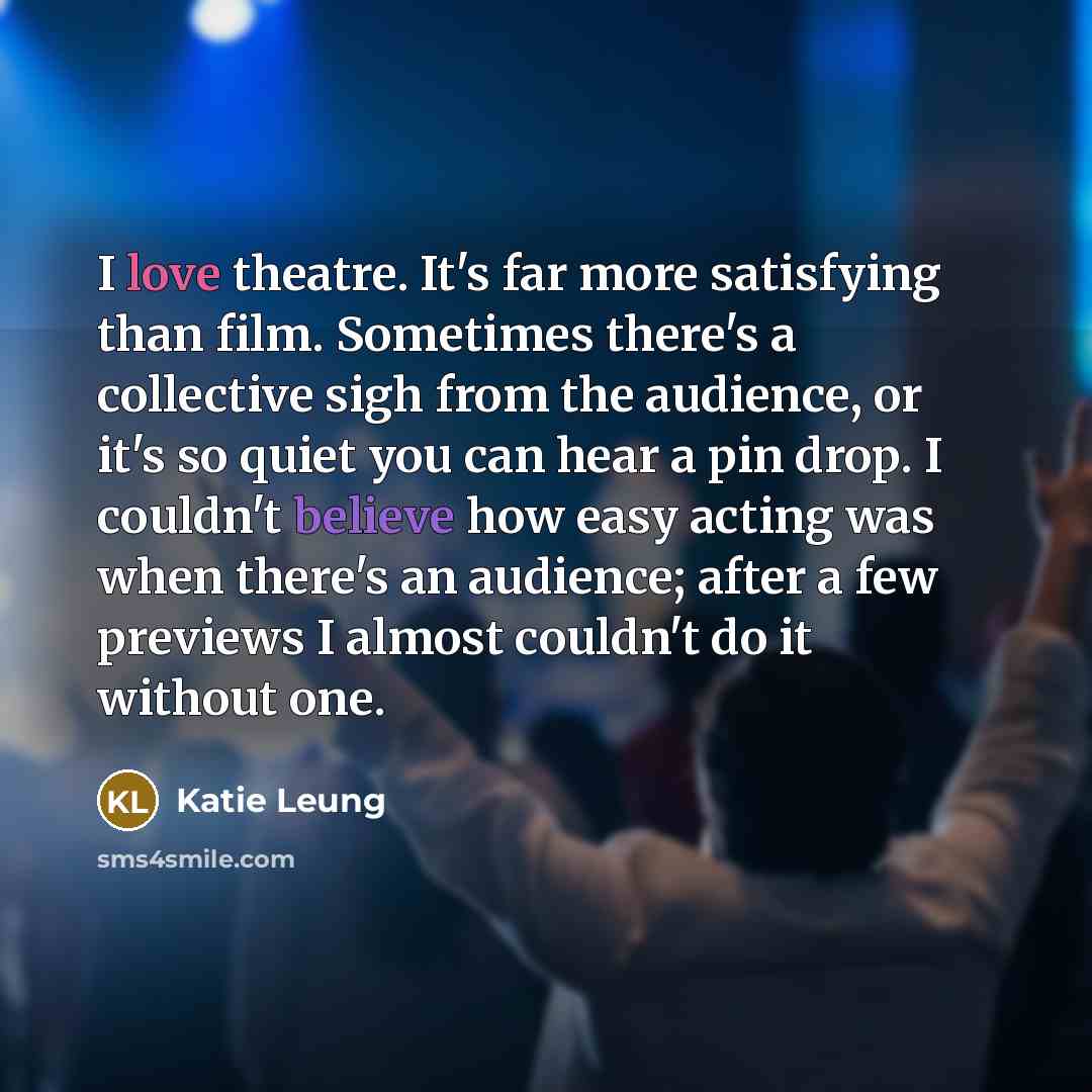 “I love theatre. It's far more satisfying than film. Sometimes there's a collective sigh from the audience, or it's so quiet you can hear a pin drop. I couldn't believe how easy acting was when there's an audience; after a few previews I almost couldn't do it without one.” quote by Katie Leung