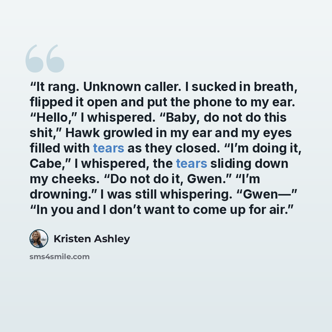 “It rang. Unknown caller. I sucked in breath, flipped it open and put the phone to my ear. “Hello,” I whispered. “Baby, do not do this shit,” Hawk growled in my ear and my eyes filled with tears as they closed. “I’m doing it, Cabe,” I whispered, the tears sliding down my cheeks. “Do not do it…” quote by Kristen Ashley