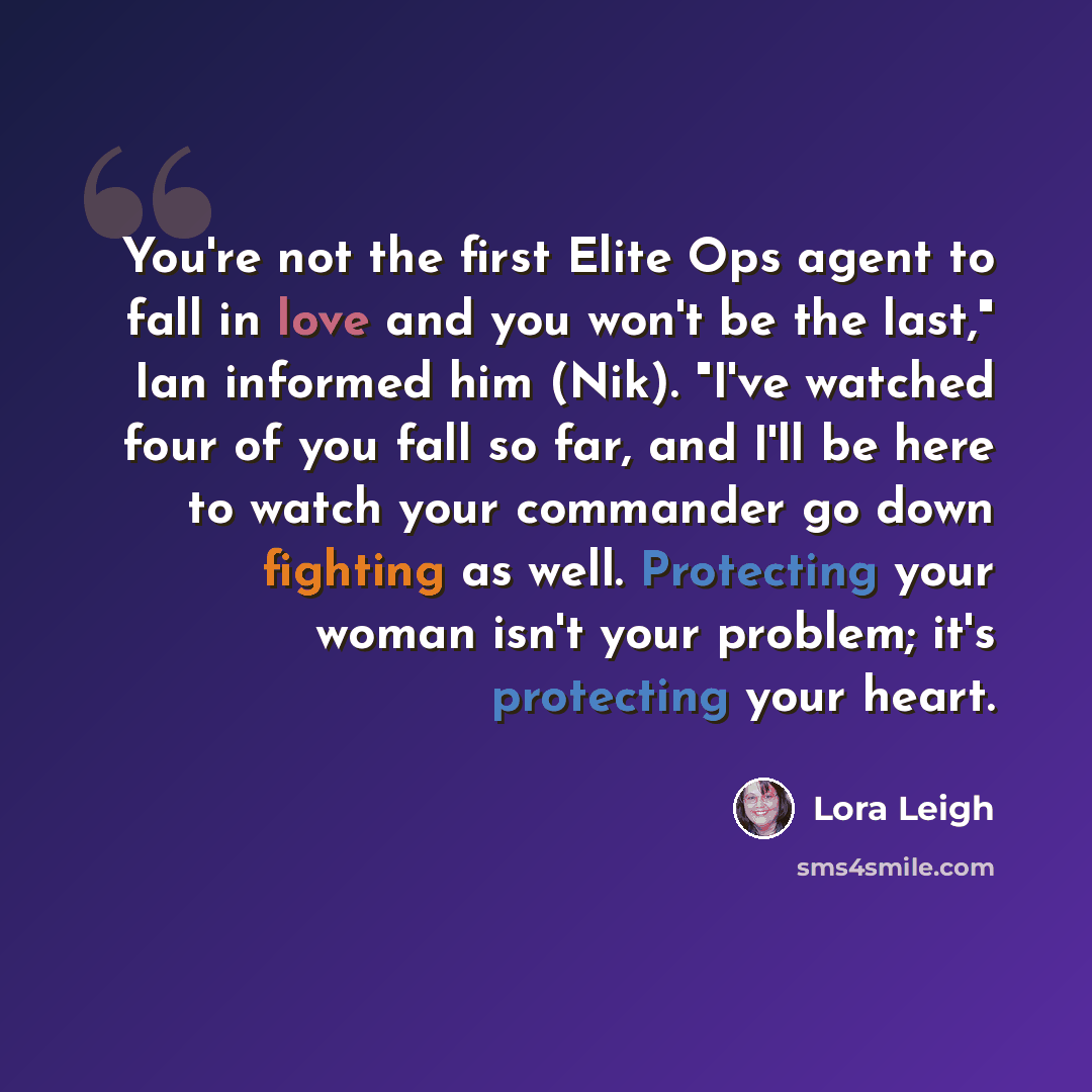 “You're not the first Elite Ops agent to fall in love and you won't be the last," Ian informed him (Nik). "I've watched four of you fall so far, and I'll be here to watch your commander go down fighting as well. Protecting your woman isn't your problem; it's protecting your heart.” quote by Lora Leigh