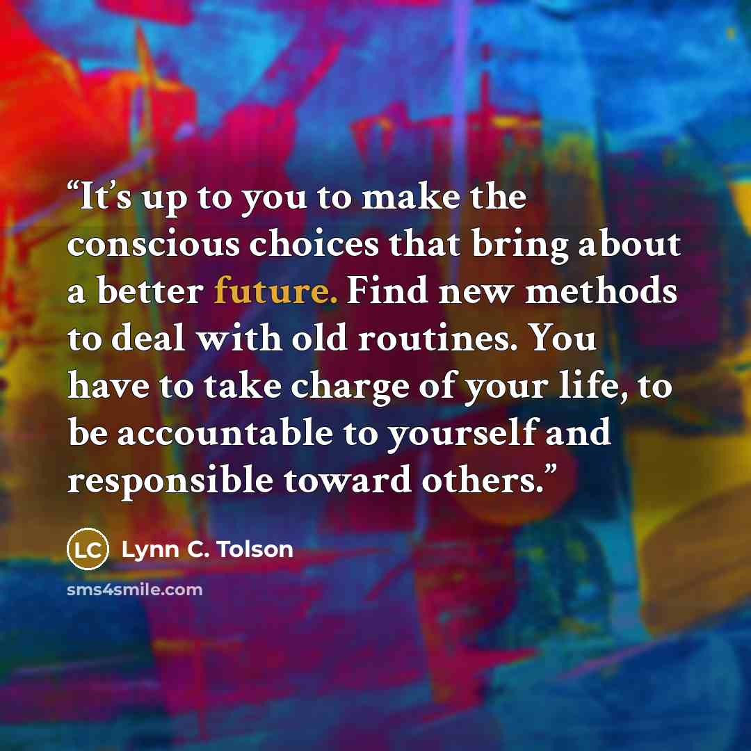 “It’s up to you to make the conscious choices that bring about a better future. Find new methods to deal with old routines. You have to take charge of your life, to be accountable to yourself and responsible toward others.” quote by Lynn C. Tolson
