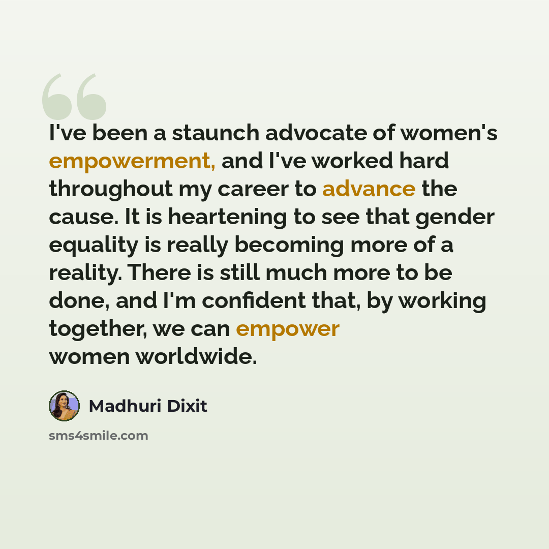 “I've been a staunch advocate of women's empowerment, and I've worked hard throughout my career to advance the cause. It is heartening to see that gender equality is really becoming more of a reality. There is still much more to be done, and I'm confident that, by working together, we can empower…” quote by Madhuri Dixit