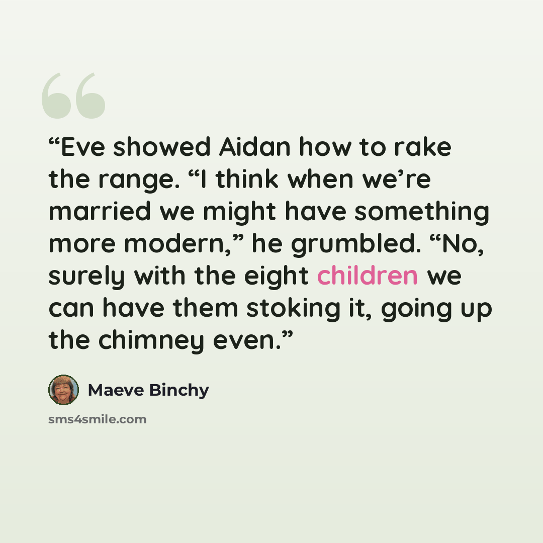 “Eve showed Aidan how to rake the range. “I think when we’re married we might have something more modern,” he grumbled. “No, surely with the eight children we can have them stoking it, going up the chimney even.” quote by Maeve Binchy