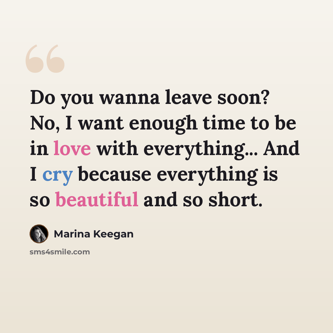 “Do you wanna leave soon? No, I want enough time to be in love with everything... And I cry because everything is so beautiful and so short.” quote by Marina Keegan