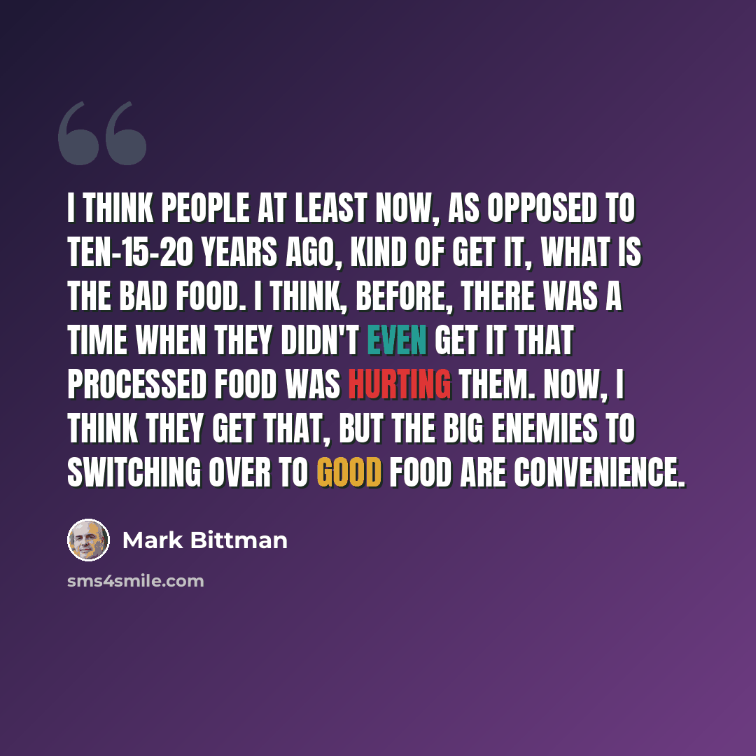 “I think people at least now, as opposed to ten-15-20 years ago, kind of get it, what is the bad food. I think, before, there was a time when they didn't even get it that processed food was hurting them. Now, I think they get that, but the big enemies to switching over to good food are convenience.” quote by Mark Bittman