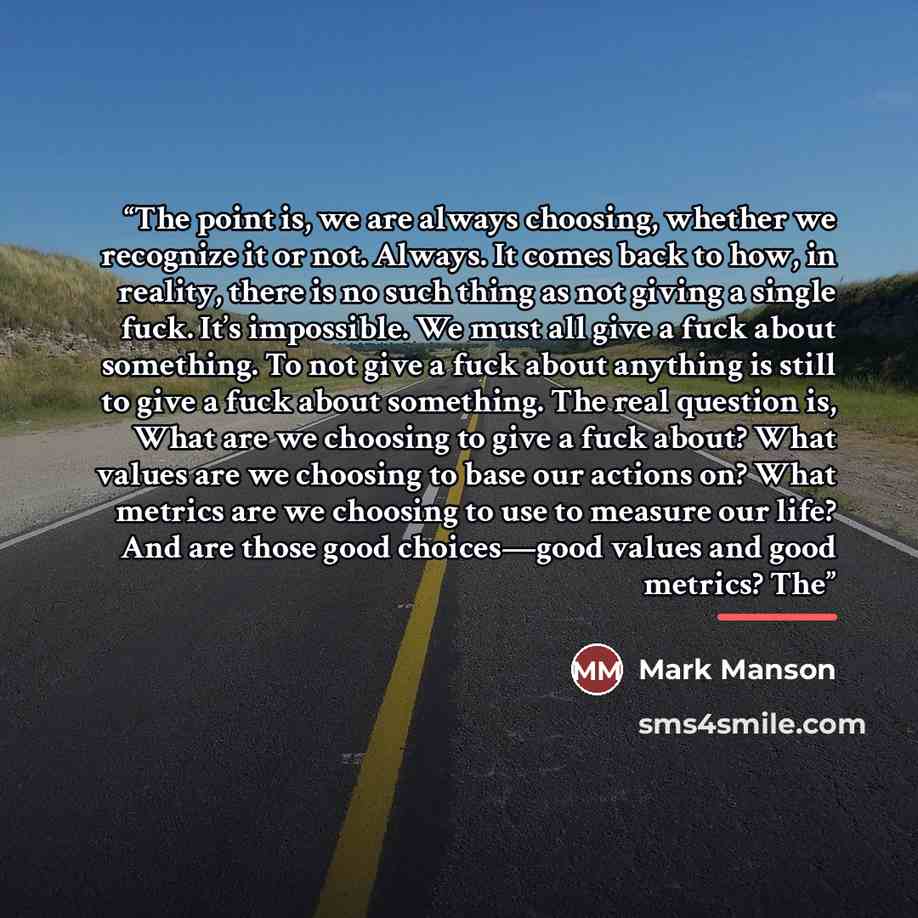 “The point is, we are always choosing, whether we recognize it or not. Always. It comes back to how, in reality, there is no such thing as not giving a single fuck. It’s impossible. We must all give a fuck about something. To not give a fuck about anything is still to give a fuck about something…” quote by Mark Manson