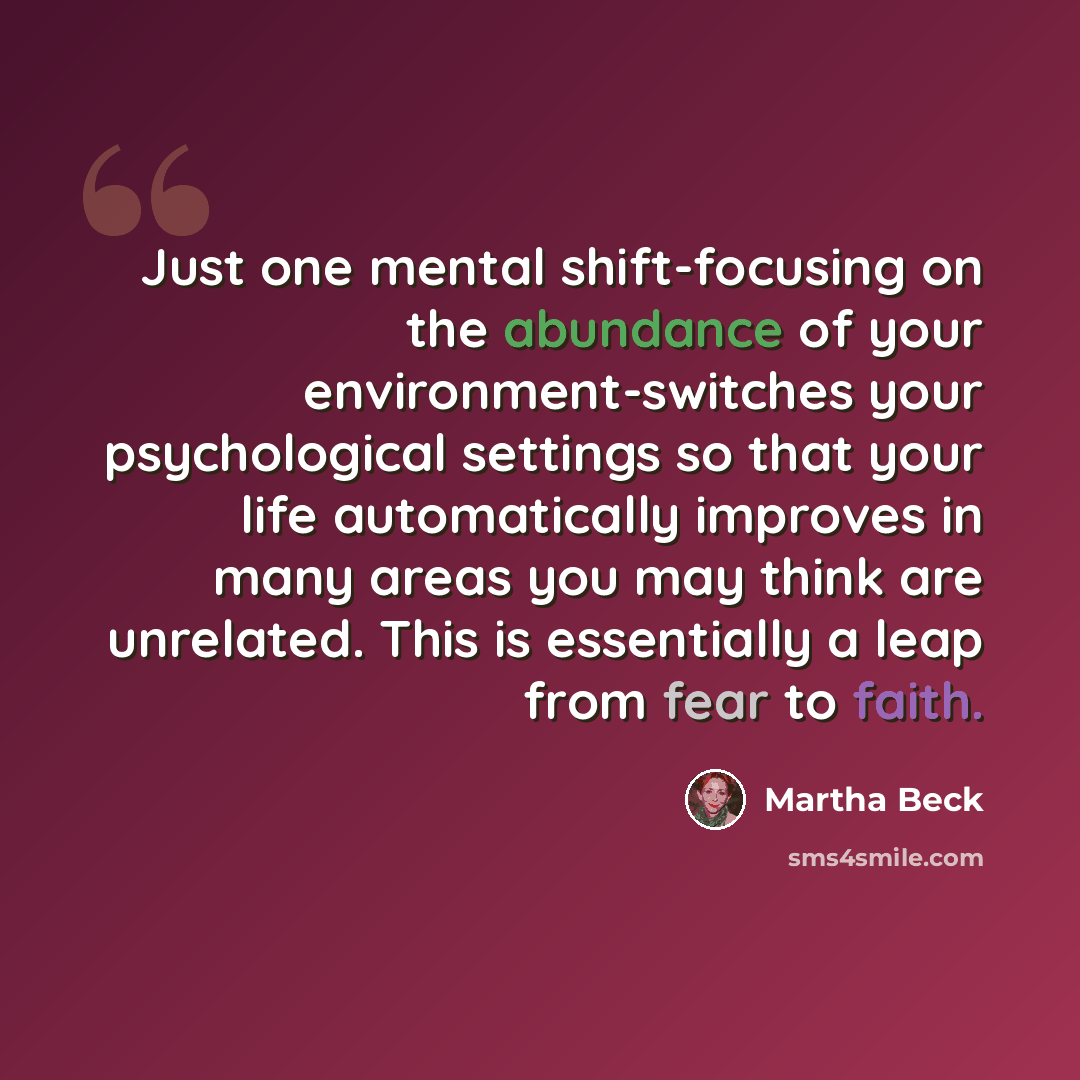 “Just one mental shift-focusing on the abundance of your environment-switches your psychological settings so that your life automatically improves in many areas you may think are unrelated. This is essentially a leap from fear to faith.” quote by Martha Beck