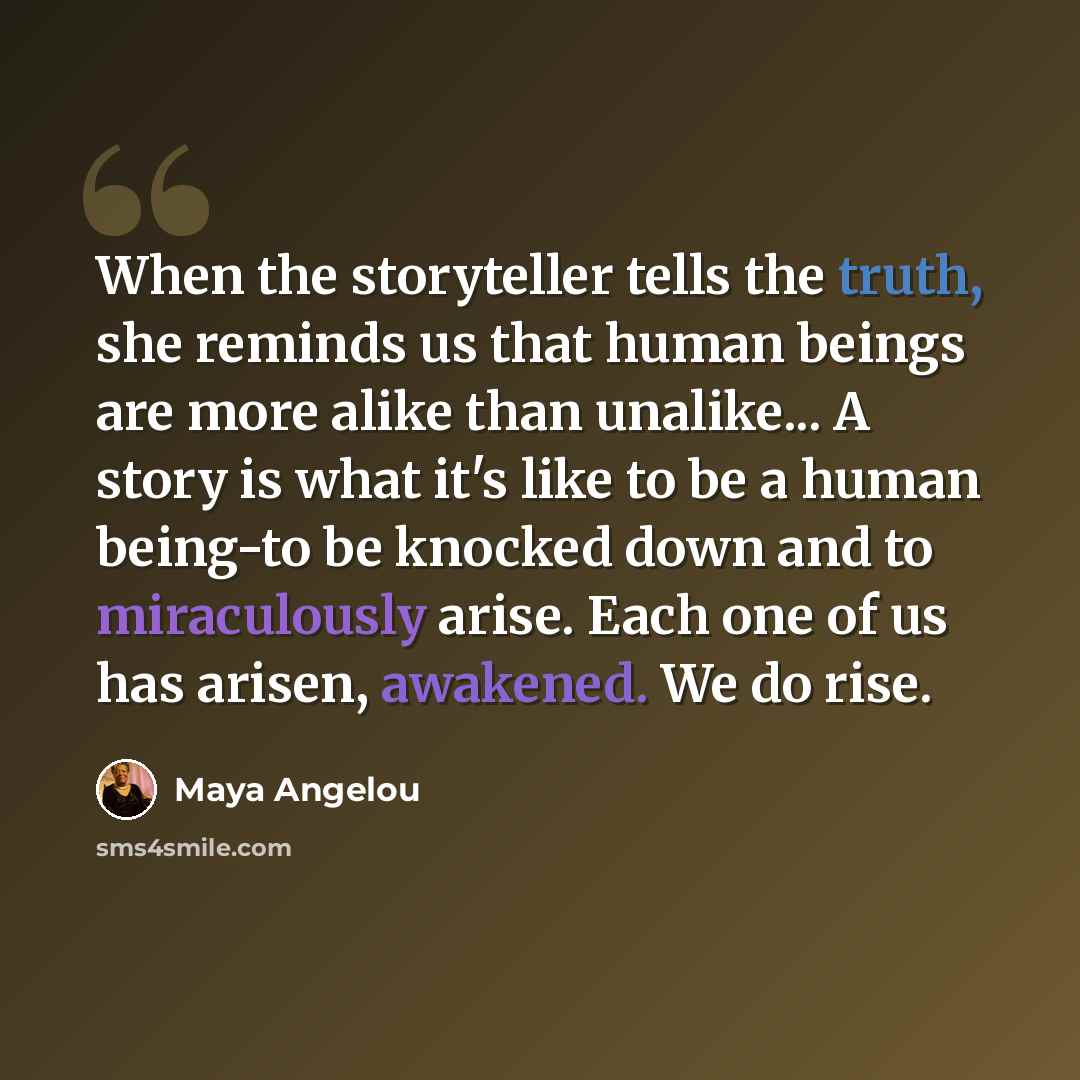 “When the storyteller tells the truth, she reminds us that human beings are more alike than unalike... A story is what it's like to be a human being-to be knocked down and to miraculously arise. Each one of us has arisen, awakened. We do rise.” quote by Maya Angelou