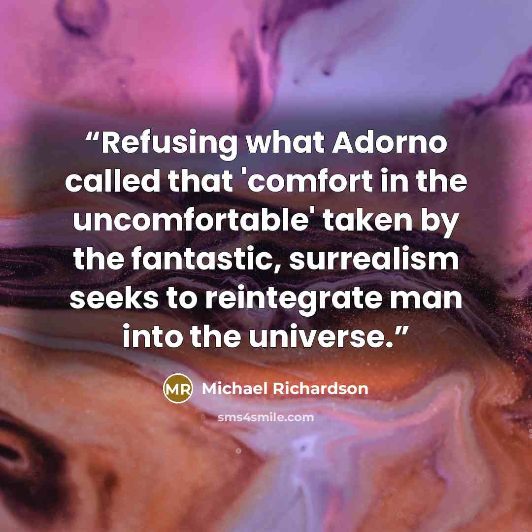 “Refusing what Adorno called that 'comfort in the uncomfortable' taken by the fantastic, surrealism seeks to reintegrate man into the universe.” quote by Michael Richardson