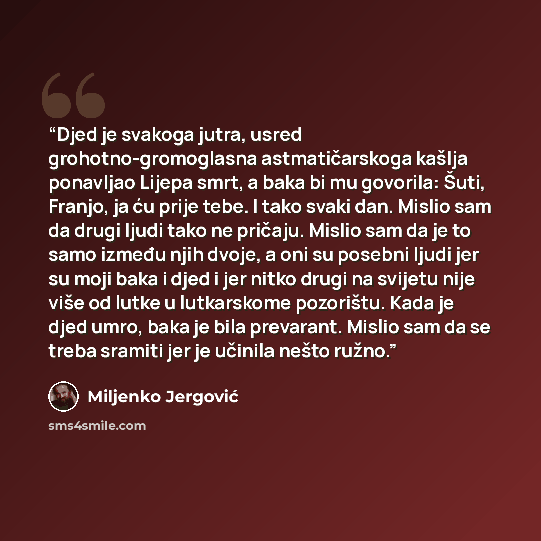 “Djed je svakoga jutra, usred grohotno-gromoglasna astmatičarskoga kašlja ponavljao Lijepa smrt, a baka bi mu govorila: Šuti, Franjo, ja ću prije tebe. I tako svaki dan. Mislio sam da drugi ljudi tako ne pričaju. Mislio sam da je to samo između njih dvoje, a oni su posebni ljudi jer su moji baka i…” quote by Miljenko Jergović