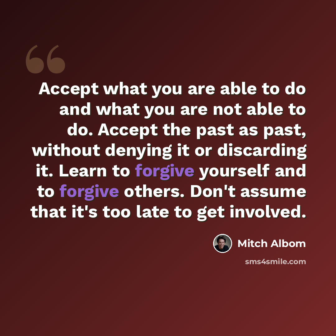 “Accept what you are able to do and what you are not able to do. Accept the past as past, without denying it or discarding it. Learn to forgive yourself and to forgive others. Don't assume that it's too late to get involved.” quote by Mitch Albom