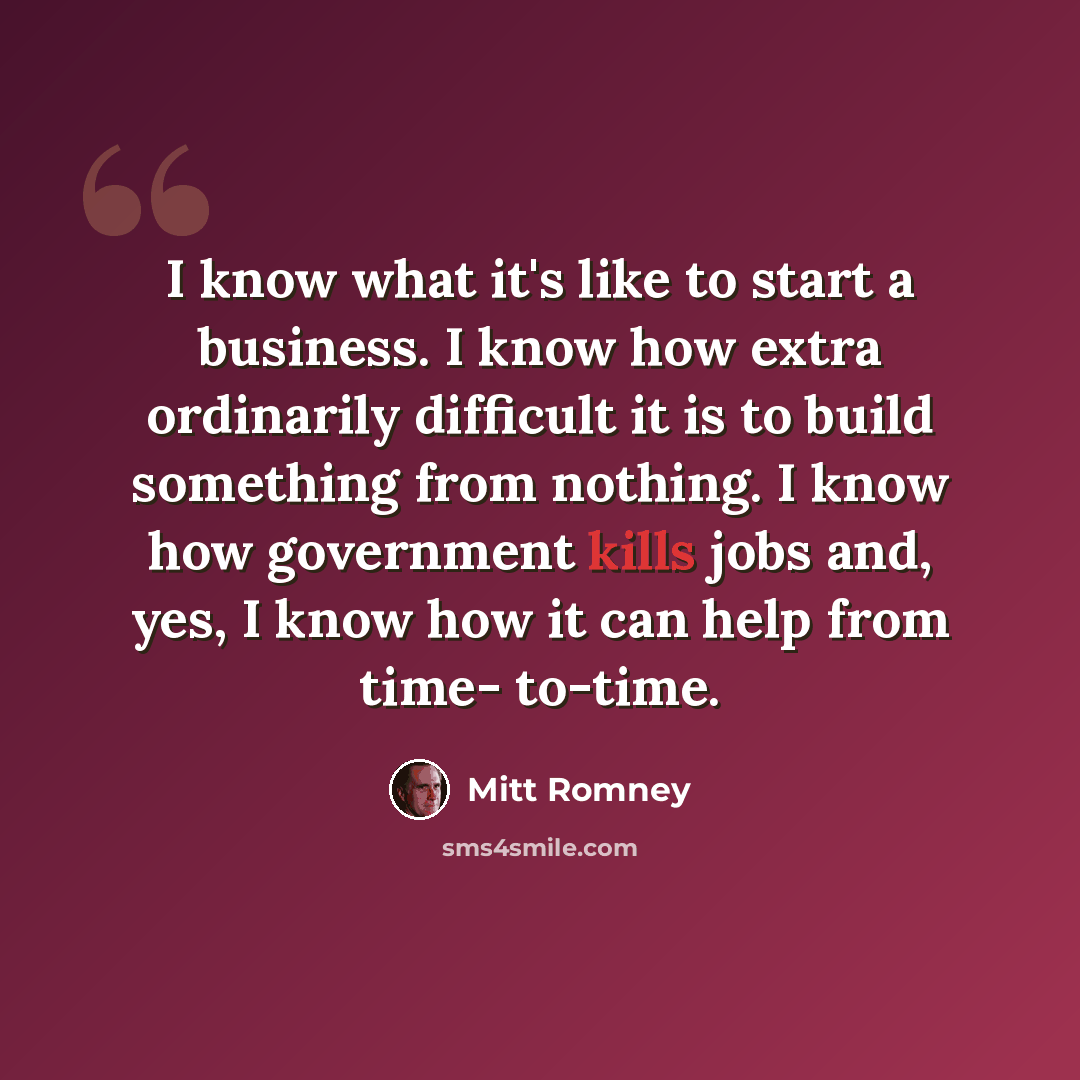 “I know what it's like to start a business. I know how extra ordinarily difficult it is to build something from nothing. I know how government kills jobs and, yes, I know how it can help from time- to-time.” quote by Mitt Romney