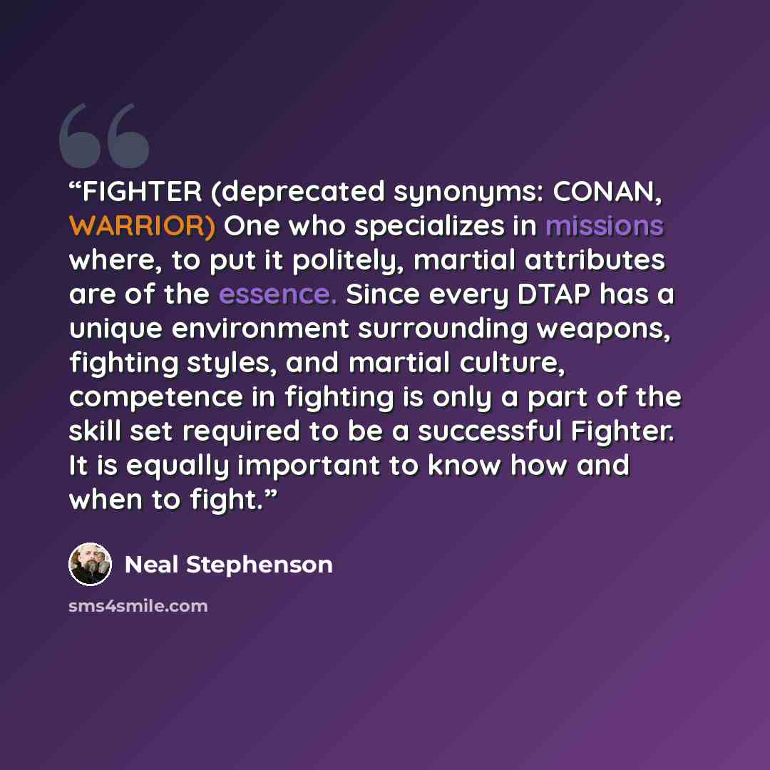“FIGHTER (deprecated synonyms: CONAN, WARRIOR) One who specializes in missions where, to put it politely, martial attributes are of the essence. Since every DTAP has a unique environment surrounding weapons, fighting styles, and martial culture, competence in fighting is only a part of the skill…” quote by Neal Stephenson