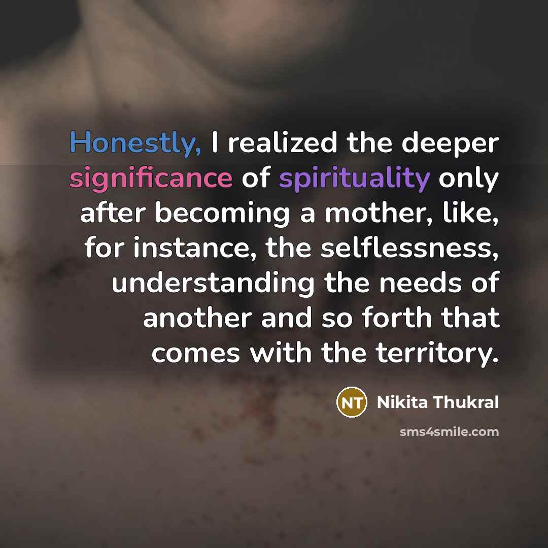 “Honestly, I realized the deeper significance of spirituality only after becoming a mother, like, for instance, the selflessness, understanding the needs of another and so forth that comes with the territory.” quote by Nikita Thukral