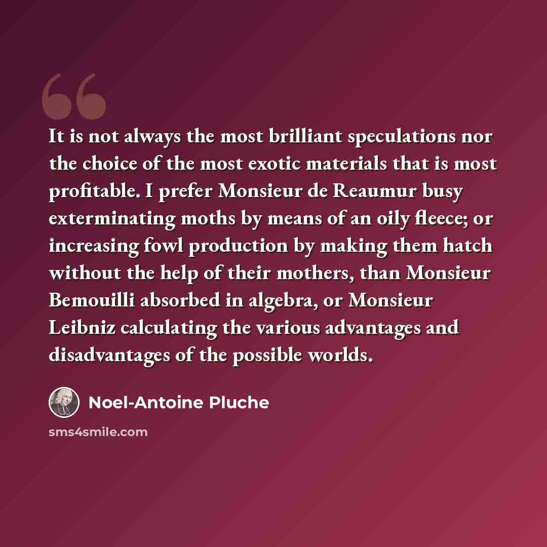 “It is not always the most brilliant speculations nor the choice of the most exotic materials that is most profitable. I prefer Monsieur de Reaumur busy exterminating moths by means of an oily fleece; or increasing fowl production by making them hatch without the help of their mothers, than…” quote by Noel-Antoine Pluche