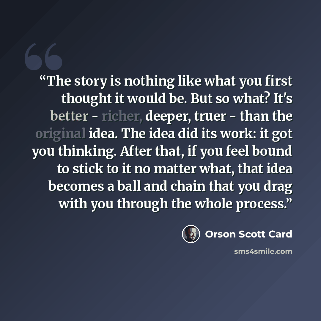 “The story is nothing like what you first thought it would be. But so what? It's better - richer, deeper, truer - than the original idea. The idea did its work: it got you thinking. After that, if you feel bound to stick to it no matter what, that idea becomes a ball and chain that you drag with…” quote by Orson Scott Card