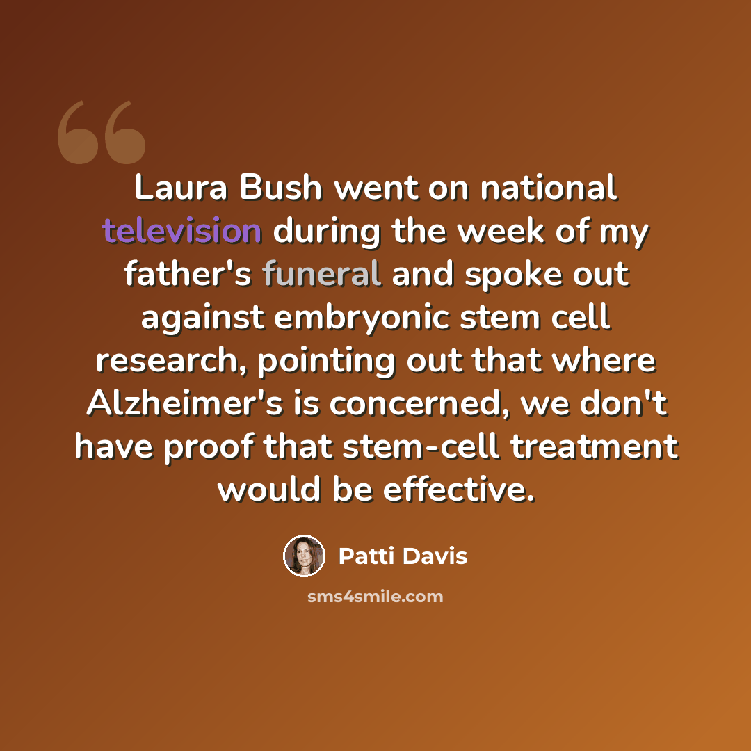 “Laura Bush went on national television during the week of my father's funeral and spoke out against embryonic stem cell research, pointing out that where Alzheimer's is concerned, we don't have proof that stem-cell treatment would be effective.” quote by Patti Davis