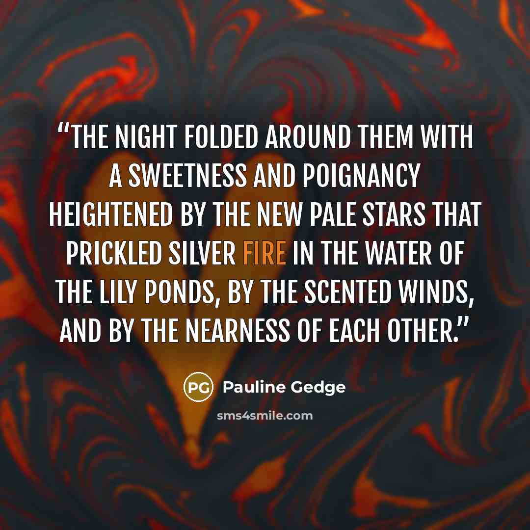 “The night folded around them with a sweetness and poignancy heightened by the new pale stars that prickled silver fire in the water of the lily ponds, by the scented winds, and by the nearness of each other.” quote by Pauline Gedge